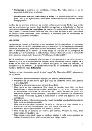 51
Concursos y premios, en periódicos, revistas, TV, radio, Internet o en los
paquetes de diferentes productos.
Relacionados con una buena causa y ferias. Los productos que reúnen fondos
para ONG, y los agricultores y fabricantes menos favorecidos se están haciendo
más populares.
Muchos de los ejemplos anteriores se centran en los consumidores. No hay que olvidar
que las promociones se pueden dirigir también a mayoristas y a distribuidores. Esto se
conoce como promociones comerciales de ventas. Como ejemplo se podrían incluir las
promociones conjuntas entre un fabricante y un distribuidor, los folletos para promocionar
las ventas y otros materiales (como camisetas) e incentivos para los vendedores del
distribuidor y sus clientes minoristas.
Las marcas
La creación de marcas (o branding) es una estrategia de los especialistas en marketing.
Pickton and Broderick (2001) describen este proceso como “La estrategia para diferenciar
productos y empresas y para crear un valor económico tanto para el consumidor como
para el propietario de la marca.” La marca ocupa un espacio en la percepción del
consumidor y es el resultado de la “totalidad que tiene que tener en cuenta el consumidor
antes de tomar una decisión de compra.” (Pickton and Broderick 2001)
Así, el branding es una estrategia, y la marca es lo que tiene sentido para el consumidor.
Existen algunos otros términos que se emplean en la creación de marcas: capital de la
marca es la suma de atributos de la marca, incluyendo la fama, los símbolos, las
asociaciones y los nombres. La expresión financiera de los elementos del capital de la
marca se denomina valor de la marca.
Existen muchas interpretaciones del término “marca” (De Chernatony 2003); algunas son
las siguientes:
Una marca es sencillamente un logotipo, por ejemplo, Mirabell Mozart.
Una marca es un instrumento legal, que existe de una forma similar a una patente
o a un copyright.
Una marca es una empresa, por ejemplo, Coca-Cola.
Una marca es una abreviatura. Una marca se percibe como algo que tiene
beneficios en la mente del consumidor cuando la reconoce y actúa como atajo para
rodear grandes cantidades de información. Así, cuando se busca un producto o
servicio en lugares menos familiares, se realizará una búsqueda de información.
Una marca reconocida ayudará al consumidor a tomar una decisión con más
comodidad.
Una marca es un reductor del riesgo. La marca tranquiliza cuando el consumidor se
halle en un territorio desconocido.
Una marca es un posicionamiento. Se sitúa en relación con otras marcas en la
mente del consumidor como mejor, peor, más rápida, más lenta, etc.
Una marca es una personalidad, más allá de la función.
Una marca es un conjunto de valores, por ejemplo, Amazon es fiable, ética,
inapreciable, innovadora, etc.
Una marca es una visión. Aquí los gestores aspiran a verla con un conjunto de
valores. En este contexto, visión es semejante a meta o misión.
 