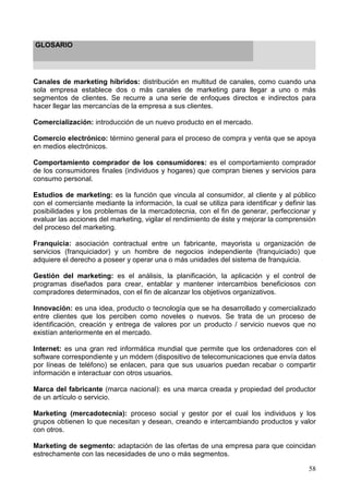58
GLOSARIO
Canales de marketing híbridos: distribución en multitud de canales, como cuando una
sola empresa establece dos o más canales de marketing para llegar a uno o más
segmentos de clientes. Se recurre a una serie de enfoques directos e indirectos para
hacer llegar las mercancías de la empresa a sus clientes.
Comercialización: introducción de un nuevo producto en el mercado.
Comercio electrónico: término general para el proceso de compra y venta que se apoya
en medios electrónicos.
Comportamiento comprador de los consumidores: es el comportamiento comprador
de los consumidores finales (individuos y hogares) que compran bienes y servicios para
consumo personal.
Estudios de marketing: es la función que vincula al consumidor, al cliente y al público
con el comerciante mediante la información, la cual se utiliza para identificar y definir las
posibilidades y los problemas de la mercadotecnia, con el fin de generar, perfeccionar y
evaluar las acciones del marketing, vigilar el rendimiento de éste y mejorar la comprensión
del proceso del marketing.
Franquicia: asociación contractual entre un fabricante, mayorista u organización de
servicios (franquiciador) y un hombre de negocios independiente (franquiciado) que
adquiere el derecho a poseer y operar una o más unidades del sistema de franquicia.
Gestión del marketing: es el análisis, la planificación, la aplicación y el control de
programas diseñados para crear, entablar y mantener intercambios beneficiosos con
compradores determinados, con el fin de alcanzar los objetivos organizativos.
Innovación: es una idea, producto o tecnología que se ha desarrollado y comercializado
entre clientes que los perciben como noveles o nuevos. Se trata de un proceso de
identificación, creación y entrega de valores por un producto / servicio nuevos que no
existían anteriormente en el mercado.
Internet: es una gran red informática mundial que permite que los ordenadores con el
software correspondiente y un módem (dispositivo de telecomunicaciones que envía datos
por líneas de teléfono) se enlacen, para que sus usuarios puedan recabar o compartir
información e interactuar con otros usuarios.
Marca del fabricante (marca nacional): es una marca creada y propiedad del productor
de un artículo o servicio.
Marketing (mercadotecnia): proceso social y gestor por el cual los individuos y los
grupos obtienen lo que necesitan y desean, creando e intercambiando productos y valor
con otros.
Marketing de segmento: adaptación de las ofertas de una empresa para que coincidan
estrechamente con las necesidades de uno o más segmentos.
 