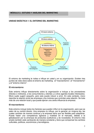 5
MÓDULO 2.- ESTUDIO Y ANÁLISIS DEL MARKETING
UNIDAD DIDÁCTICA 1: EL ENTORNO DEL MARKETING
El entorno de marketing le rodea e influye en usted y en su organización. Existen tres
puntos de vista clave sobre el entorno de marketing: el "macroentorno", el "microentorno"
y el "entorno interno".
El microentorno
Este entorno influye directamente sobre la organización e incluye a los proveedores
directos o indirectos, a los consumidores y clientes y a otros agentes locales interesados.
Micro suele sugerir pequeño, pero esto puede inducir a error. En este contexto, micro
describe la relación entre las empresas y los motores que controlan esta relación. Se trata
más de una relación local y que puede ejercer una cierta influencia la empresa.
El macroentorno
Este entorno incluye todos los factores que pueden influir en la organización, pero que se
salen de su control directo. Una empresa no influye, por lo general, en ninguna ley, las
cuales cambian de manera continua y la empresa tiene que ser flexible para adaptarse.
Puede haber una competencia agresiva y rivalidad en el mercado, debida a la
globalización por la amenaza de productos sustitutivos y de novedades. El entorno más
amplio también está cambiando de manera constante y tiene que compensar los cambios
culturales, políticos, económicos y tecnológicos.
Trabajadores
Dinero
Maquinaria
Materiales
Tiempo
El macro entorno
Factores
económicos Factores
políticos
Factores
tecnológicos
Factores
socioculturales
Consumidores
Proveedores
Participantes
El entorno interno
El micro entorno
 