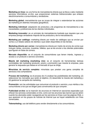 59
Marketing en línea: es una forma de mercadotecnia directa que se lleva a cabo mediante
servicios informáticos on-line, que proporcionan sistemas bidireccionales que enlazan
electrónicamente a consumidores y vendedores.
Marketing global: mercadotecnia que se ocupa de integrar o estandarizar las acciones
de marketing en distintos mercados geográficos.
Marketing individual: adaptación de productos y de programas de mercadotecnia a las
necesidades y preferencias de los clientes individuales.
Marketing innovador: es un principio de mercadotecnia ilustrada que requiere que una
empresa persiga verdaderas mejoras de los productos y de la mercadotecnia.
Marketing por catálogo: marketing directo por medio de catálogos que se envían por
correo a un listado selecto de clientes o que están disponibles en las tiendas.
Marketing directo por correo: mercadotecnia directa por medio de envíos de correo que
incluyen cartas, anuncios, muestras, folletos, que se les envían a los clientes potenciales
que figuren en listas de correos.
Mercado disponible: es el conjunto de consumidores que tienen interés, ingresos y
acceso a un producto o servicio concretos.
Mezcla del marketing (marketing mix): es el conjunto de herramientas tácticas
controlables del marketing (producto, precio y promoción) que mezcla la empresa, para
generar la respuesta que desea en el mercado al que se dirige.
Minoristas de servicio completo: minoristas que prestan una gama completa de
servicios a los compradores.
Proceso del marketing: es el proceso de (1) analizar las posibilidades del marketing; (2)
seleccionar los mercados que serán el objetivo; (3) desarrollar la mezcla del marketing y
(4) gestionar la campaña de marketing.
Promoción: son las actividades que comunican el producto o servicio y sus méritos a los
consumidores a los que se dirigen para convencerlos de que compren.
Publicidad on-line: es la inserción de anuncios en Internet en secciones especiales que
ofrecen los servicios comerciales on-line, como son los anuncios tipo banner que se abren
cuando los abonados están navegando por los servicios en línea o por las páginas Web, o
que aparecen en los grupos de noticias de Internet que se hayan establecido con fines
comerciales.
Telemarketing: uso del teléfono para vender directamente a los consumidores.
 