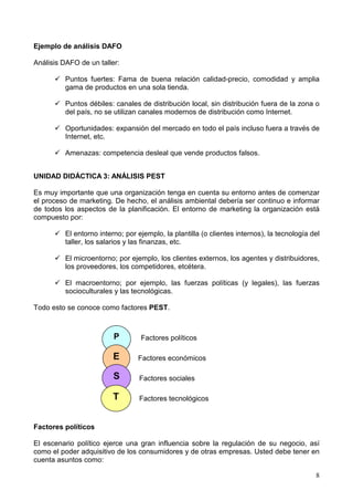 8
Ejemplo de análisis DAFO
Análisis DAFO de un taller:
Puntos fuertes: Fama de buena relación calidad-precio, comodidad y amplia
gama de productos en una sola tienda.
Puntos débiles: canales de distribución local, sin distribución fuera de la zona o
del país, no se utilizan canales modernos de distribución como Internet.
Oportunidades: expansión del mercado en todo el país incluso fuera a través de
Internet, etc.
Amenazas: competencia desleal que vende productos falsos.
UNIDAD DIDÁCTICA 3: ANÁLISIS PEST
Es muy importante que una organización tenga en cuenta su entorno antes de comenzar
el proceso de marketing. De hecho, el análisis ambiental debería ser continuo e informar
de todos los aspectos de la planificación. El entorno de marketing la organización está
compuesto por:
El entorno interno; por ejemplo, la plantilla (o clientes internos), la tecnología del
taller, los salarios y las finanzas, etc.
El microentorno; por ejemplo, los clientes externos, los agentes y distribuidores,
los proveedores, los competidores, etcétera.
El macroentorno; por ejemplo, las fuerzas políticas (y legales), las fuerzas
socioculturales y las tecnológicas.
Todo esto se conoce como factores PEST.
Factores políticos
Factores económicos
Factores sociales
Factores tecnológicos
Factores políticos
El escenario político ejerce una gran influencia sobre la regulación de su negocio, así
como el poder adquisitivo de los consumidores y de otras empresas. Usted debe tener en
cuenta asuntos como:
P
E
S
T
 