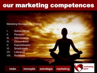 Strategic Management
I. Competitividade
II. Complexidade
III. Adaptabilidade
IV. Equipas Multiculturais
V. Incerteza
VI. Aprendizagem
our marketing competences
Imagine what we can change for your brand future,
with our strategic brand management and creative
ideas for social branding...
Marketing Management Strategy
I. Sobrevivência
II. Perceção
III. Diferenciação
IV. Concorrência
V. Especialização
VI. Simplicidade
VII. Liderança
VIII. Realidade
visão inovação estratégia marketing
 