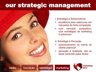 our strategic management
I. Estratégia é Sobrevivência
 excelência para sobreviver em
mercados de forte competição
 num mercado competitivo,
usar estratégias de marketing
é sobreviver
II. Estratégia é Perceção
 posicionamento na mente do
cliente potencial
 perceção é realidade, não se
deixe confundir pelos factos
visão inovação estratégia marketing
 