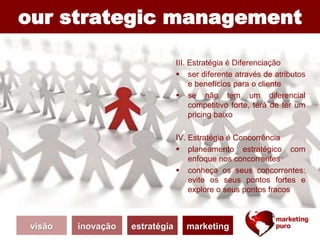 our strategic management
III. Estratégia é Diferenciação
 ser diferente através de atributos
e benefícios para o cliente
 se não tem um diferencial
competitivo forte, terá de ter um
pricing baixo
IV. Estratégia é Concorrência
 planeamento estratégico com
enfoque nos concorrentes
 conheça os seus concorrentes:
evite os seus pontos fortes e
explore o seus pontos fracos
visão inovação estratégia marketing
 