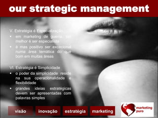 our strategic management
V. Estratégia é Especialização
 em marketing de guerra, ser
melhor é ser especialista
 é mas positivo ser excecional
numa área temática do que
bom em muitas áreas
VI. Estratégia é Simplicidade
 o poder da simplicidade reside
na sua operacionalidade e
flexibilidade
 grandes ideias estratégicas
devem ser apresentadas com
palavras simples
visão inovação estratégia marketing
 