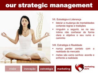 our strategic management
VII. Estratégia é Liderança
 liderar a mudança de mentalidades
cortando regras e tradições
 ninguém o seguirá, se no seu
íntimo não conhecer de forma
clara e objetiva o seu rumo e
caminho
VIII. Estratégia é Realidade
 nunca perder contato com a
realidade do mercado
 metas são como sonhos: acorde e
enfrente a realidade
visão inovação estratégia marketing
 