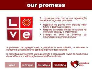 A nossa parceria com a sua organização
respeita os seguintes princípios:
 Research de places com elevado valor
futuro e dinâmica crescente
 Respeito de fatores étnicos e culturais na
marketing strategy a implementar
 Srategic fit entre os objetivos da
organização e as metas do lugar
our promess
A promessa de agregar valor a parceiros e seus clientes, é contínua e
duradoura, ancorada numa estratégia global e táticas locais
O marketing management strategy permite à organização níveis de aculturação
de excelência e a valorização de competências locais
visão inovação estratégia marketing
 