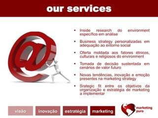 our services
 Inside research do environment
específico em análise
 Business strategy personalizadas em
adequação ao entorno social
 Oferta moldada aos fatores étnicos,
culturais e religiosos do environment
 Tomada de decisão sustentada em
cenários de valor futuro
 Novas tendências, inovação e emoção
presentes na marketing strategy
 Srategic fit entre os objetivos da
organização e estratégia de marketing
a implementar
visão inovação estratégia marketing
 
