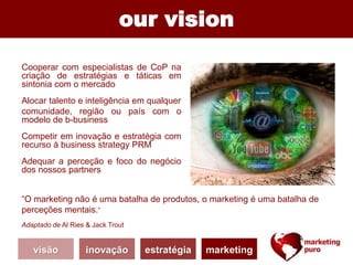 visão inovação estratégia marketing
our vision
“O marketing não é uma batalha de produtos, o marketing é uma batalha de
perceções mentais.”
Adaptado de Al Ries & Jack Trout
Cooperar com especialistas de CoP na
criação de estratégias e táticas em
sintonia com o mercado
Alocar talento e inteligência em qualquer
comunidade, região ou país com o
modelo de b-business
Competir em inovação e estratégia com
recurso à business strategy PRM
Adequar a perceção e foco do negócio
dos nossos partners
 