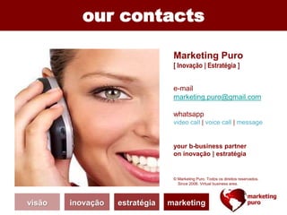 our contacts
Marketing Puro
[ Inovação | Estratégia ]
e-mail
marketing.puro@gmail.com
whatsapp
video call | voice call | message
your b-business partner
on inovação | estratégia
© Marketing Puro. Todos os direitos reservados.
Since 2006. Virtual business area.
visão inovação estratégia marketing
 