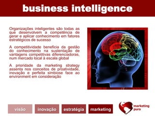business intelligence
Organizações inteligentes são todas as
que desenvolvem a competência de
gerar e aplicar conhecimento em fatores
estratégicos de sucesso
A competitividade beneficia da gestão
do conhecimento na sustentação de
vantagens competitivas diferenciadoras,
num mercado local à escala global
A prioridade da marketing strategy
assenta nos conceitos de proatividade,
inovação e perfeita simbiose face ao
environment em consideração
visão inovação estratégia marketing
 