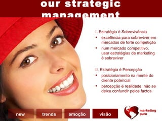 our strategic
      management
                        I. Estratégia é Sobrevivência
                         excelência para sobreviver em
                            mercados de forte competição
                         num mercado competitivo,
                            usar estratégias de marketing
                            é sobreviver

                        II. Estratégia é Percepção
                         posicionamento na mente do
                             cliente potencial
                         percepção é realidade, não se
                             deixe confundir pelos factos




new   trends   emoção     visão
 
