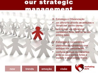 our strategic
      management
                        III. Estratégia é Diferenciação
                         ser diferente através de atributos e
                             benefícios para o cliente
                         se não tem um diferencial
                             competitivo forte, terá de ter um
                             pricing baixo

                        IV. Estratégia é Concorrência
                         planeamento estratégico com
                            enfoque nos concorrentes
                         conheça os seus concorrentes:
                            evite os seus pontos fortes e
                            explore o seus pontos fracos



new   trends   emoção          visão
 