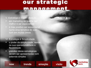 our strategic
                management
V. Estratégia é Especialização
 em marketing de guerra, ser
   melhor é ser especialista
 é mas positivo ser excepcional
   numa área temática do que
   bom em muitas áreas

VI. Estratégia é Simplicidade
 o poder da simplicidade reside
    na sua operacionalidade e
    flexibilidade
 grandes ideias estratégicas
    devem ser apresentadas com
    palavras simples


   new          trends        emoção   visão
 