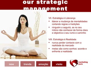 our strategic
      management
                        VII. Estratégia é Liderança
                         liderar a mudança de mentalidades
                            cortando regras e tradições
                         ninguém o seguirá, se no seu
                            íntimo não conhecer de forma clara
                            e objectiva o seu rumo e caminho

                        VIII. Estratégia é Realidade
                         nunca perder contacto com a
                            realidade do mercado
                         metas são como sonhos: acorde e
                            enfrente a realidade




new   trends   emoção          visão
 
