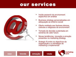 our services

                    Inside research do environment
                     específico em análise
                    Business strategy personalizadas em
                     adequação ao entorno social
                    Oferta moldada aos factores étnicos,
                     culturais e religiosos do environment
                    Tomada de decisão sustentada em
                     cenários de valor futuro
                    Novas tendências, inovação e emoção
                     presentes na marketing strategy
                    Srategic fit entre os objectivos da
                     organização e a estratégia de
                     marketing a implementar



new   trends   emoção          visão
 