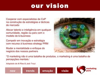 our vision
Cooperar com especialistas de CoP
na construção de estratégias e tácticas
de mercado
Alocar talento e inteligência em qualquer
comunidade, região ou país com o
modelo de b-business
Competir em inovação e estratégia
com recurso à business strategy PRM
Mudar a mentalidade e enfoque do
negócio dos nossos partners

“O marketing não é uma batalha de produtos, o marketing é uma batalha de
percepções mentais.”
Adaptado de Al Ries & Jack Trout


    new              trends        emoção      visão
 