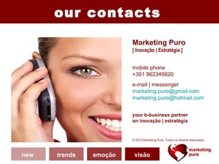 our contacts

                        Marketing Puro
                        [ Inovação | Estratégia ]


                        mobile phone
                        +351 962349820
                        e-mail | messenger
                        marketing.puro@gmail.com
                        marketing.puro@hotmail.com


                        your b-business partner
                        on inovação | estratégia


                        © 2013 Marketing Puro. Todos os direitos reservados.




new   trends   emoção     visão
 