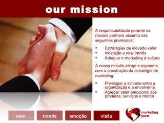 our mission
                        A responsabilidade perante os
                        nossos partners assenta nas
                        seguintes premissas:
                            Estratégias de elevado valor
                            Inovação e new trends
                            Adequar o marketing à cultura
                        A nossa missão atinge o expoente
                        com a construção da estratégia de
                        marketing:
                            Privilegiar a sintonia entre a
                             organização e a envolvente
                            Agregar valor emocional aos
                             produtos, serviços e marca



new   trends   emoção       visão
 