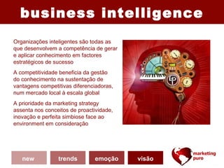 business intelligence
Organizações inteligentes são todas as
que desenvolvem a competência de gerar
e aplicar conhecimento em factores
estratégicos de sucesso
                                           (2)          (3)
A competitividade beneficia da gestão
do conhecimento na sustentação de
vantagens competitivas diferenciadoras,
num mercado local à escala global
A prioridade da marketing strategy                (1)
assenta nos conceitos de proactividade,
inovação e perfeita simbiose face ao
environment em consideração




   new           trends        emoção     visão
 