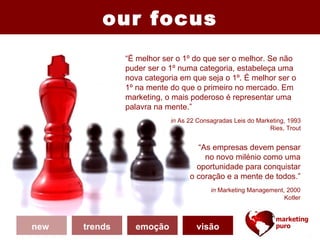 our focus
               “É melhor ser o 1º do que ser o melhor. Se não
               puder ser o 1º numa categoria, estabeleça uma
               nova categoria em que seja o 1º. É melhor ser o
               1º na mente do que o primeiro no mercado. Em
               marketing, o mais poderoso é representar uma
               palavra na mente.”
                           in As 22 Consagradas Leis do Marketing, 1993
                                                            Ries, Trout


                                   “As empresas devem pensar
                                     no novo milénio como uma
                                   oportunidade para conquistar
                                 o coração e a mente de todos.”
                                        in Marketing Management, 2000
                                                                Kotler



new   trends     emoção            visão
 