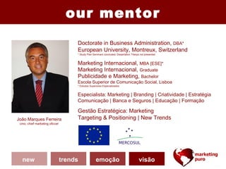 our mentor
                                     Doctorate in Business Administration, DBA*
                                     European University, Montreux, Switzerland
                                     * Study Plan Seminars concluded; Dissertation Thesys not presented


                                     Marketing Internacional, MBA [ESE]*
                                     Marketing Internacional, Graduate
                                     Publicidade e Marketing, Bachelor
                                     Escola Superior de Comunicação Social, Lisboa
                                     * Estudos Superiores Especializados


                                     Especialista: Marketing | Branding | Criatividade | Estratégia
                                     Comunicação | Banca e Seguros | Educação | Formação

                                     Gestão Estratégica: Marketing
João Marques Ferreira                Targeting & Positioning | New Trends
 cmo, chief marketing oficcer




  new                           trends              emoção                              visão
 