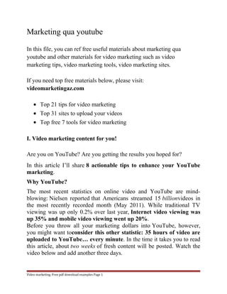 Marketing qua youtube 
In this file, you can ref free useful materials about marketing qua 
youtube and other materials for video marketing such as video 
marketing tips, video marketing tools, video marketing sites. 
If you need top free materials below, please visit: 
videomarketingaz.com 
· Top 21 tips for video marketing 
· Top 31 sites to upload your videos 
· Top free 7 tools for video marketing 
I. Video marketing content for you! 
Are you on YouTube? Are you getting the results you hoped for? 
In this article I’ll share 8 actionable tips to enhance your YouTube 
marketing. 
Why YouTube? 
The most recent statistics on online video and YouTube are mind-blowing: 
Nielsen reported that Americans streamed 15 billionvideos in 
the most recently recorded month (May 2011). While traditional TV 
viewing was up only 0.2% over last year, Internet video viewing was 
up 35% and mobile video viewing went up 20%. 
Before you throw all your marketing dollars into YouTube, however, 
you might want toconsider this other statistic: 35 hours of video are 
uploaded to YouTube… every minute. In the time it takes you to read 
this article, about two weeks of fresh content will be posted. Watch the 
video below and add another three days. 
Video marketing. Free pdf download examples Page 1 
 