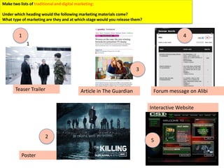 Make two lists of traditional and digital marketing:

Under which heading would the following marketing materials come?
What type of marketing are they and at which stage would you release them?


         1                                                                                 4
             1



                                                                      3


       Teaser Trailer                       Article in The Guardian           Forum message on Alibi

                                                                             Interactive Website




                      12
                                                                             5

          Poster
 