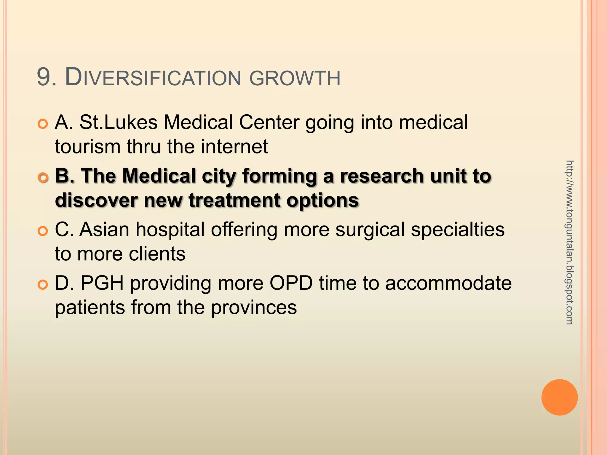 9. Diversification growthA. St.LukesMedical Center going into medical tourism thru the internetB. The Medical city forming a research unit to discover new treatment optionsC. Asian hospital offering more surgical specialties to more clientsD. PGH providing more OPD time to accommodate patients from the provinceshttp://www.tonguntalan.blogspot.com