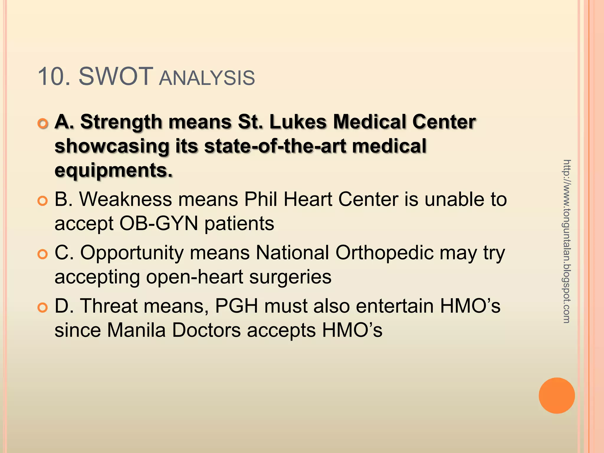 10. SWOT analysisA. Strength means St. Lukes Medical Center showcasing its state-of-the-art medical equipments.  B. Weakness means Phil Heart Center is unable to accept OB-GYN patientsC. Opportunity means National Orthopedic may try accepting open-heart surgeriesD. Threat means, PGH must also entertain HMO’s since Manila Doctors accepts HMO’shttp://www.tonguntalan.blogspot.com