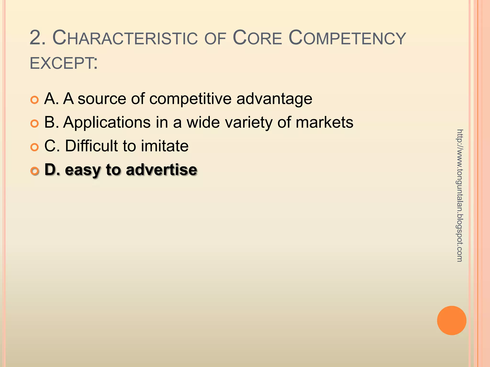 2. Characteristic of Core Competency except:A. A source of competitive advantageB. Applications in a wide variety of marketsC. Difficult to imitateD. easy to advertisehttp://www.tonguntalan.blogspot.com