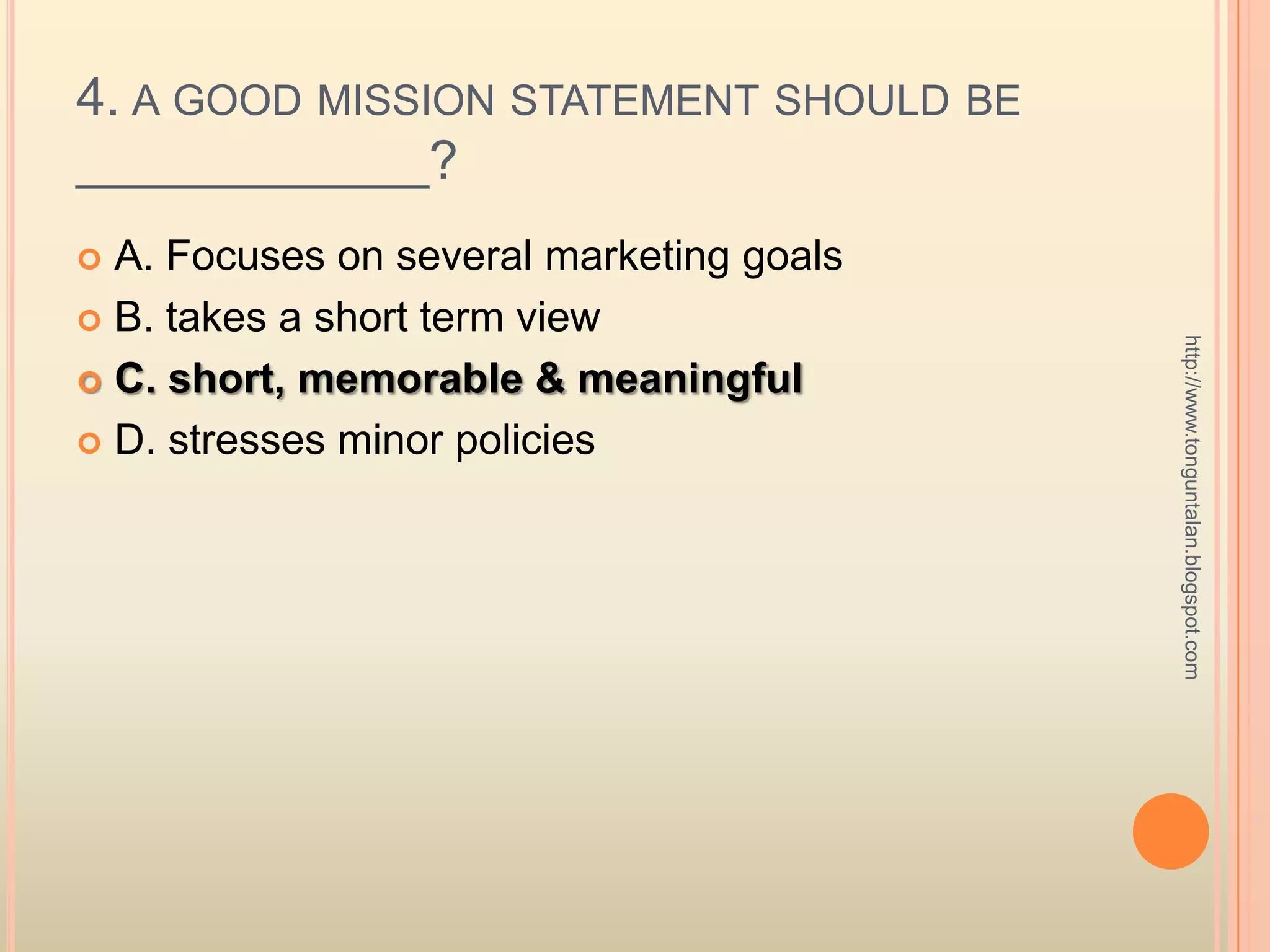4. a good mission statement should be ____________? A. Focuses on several marketing goalsB. takes a short term viewC. short, memorable & meaningfulD. stresses minor policieshttp://www.tonguntalan.blogspot.com