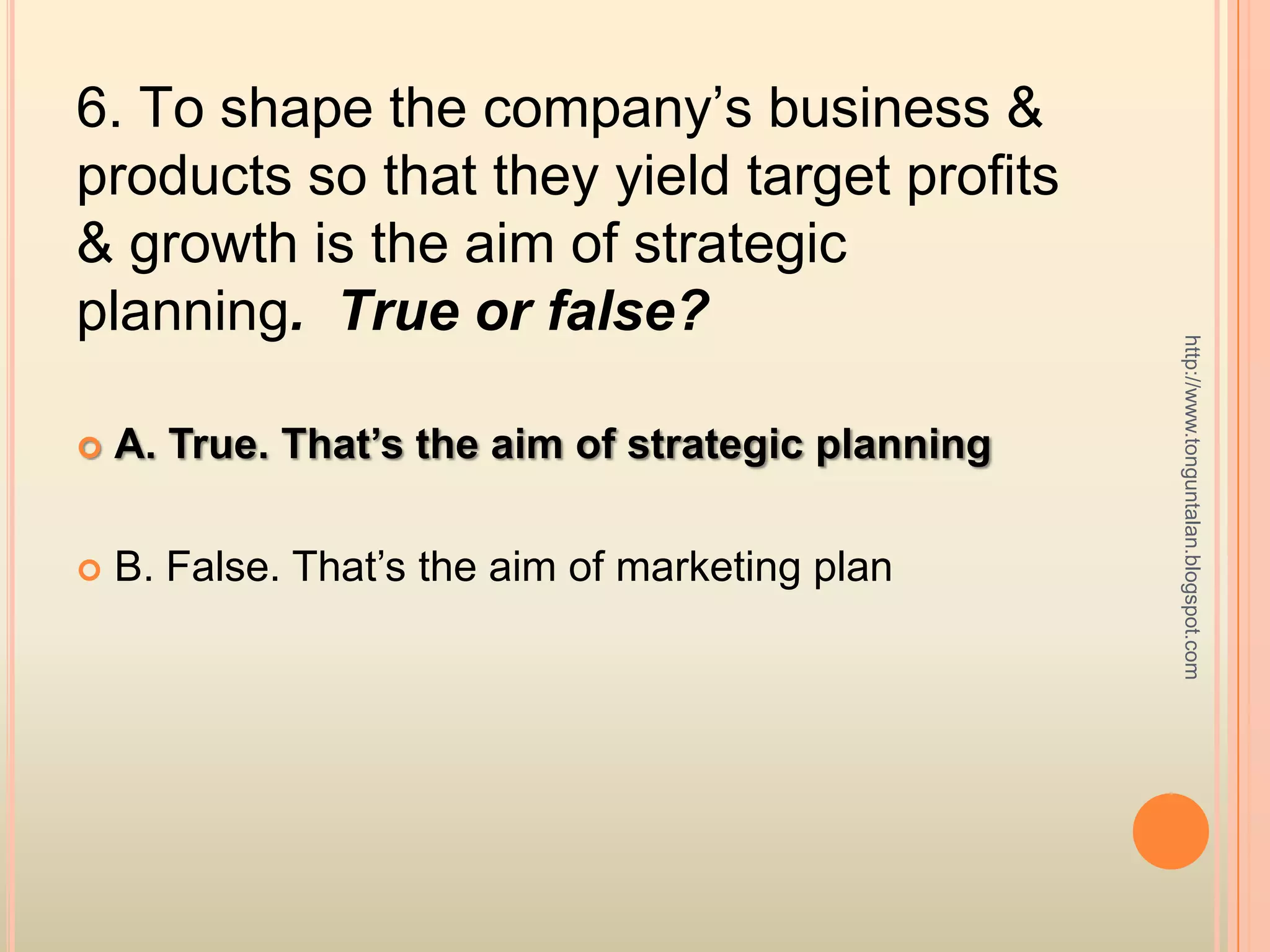 6. To shape the company’s business & products so that they yield target profits & growth is the aim of strategic planning.  True or false?A. True. That’s the aim of strategic planningB. False. That’s the aim of marketing planhttp://www.tonguntalan.blogspot.com