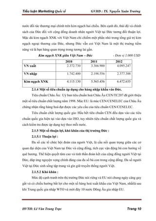 Tiểu luận Marketing Quốc tế GVHD : TS. Nguyễn Xuân Trường
HVTH: Lê Văn Trung Trực Trang 10
nước đối tác thương mại chính trên kim ngạch hai chiều. Bên cạnh đó, thái độ và chính
sách của Đức đối với cộng đồng doanh nhân người Việt tại Đức tương đối thuận lợi.
Mặc dù kim ngạch XNK với Việt Nam chỉ chiếm một phần nhỏ trong tổng giá trị kim
ngạch ngoại thương của Đức, nhưng Đức vẫn coi Việt Nam là một thị truờng tiềm
năng và là bạn hàng quan trọng trong tương lai gần.
Kim ngạch XNK giữa Việt Nam – Đức - Đơn vị 1.000 USD
2010 2011 2012
VN xuất 2.372.730 3.366.900 4.095.247
VN nhập 1.742.400 2.198.556 2.377.388
Kim ngạch XNK 4.115.130 5.565.456 6.472.635
2.1.4 Một số tiêu chuẩn áp dụng cho hàng nhập khẩu vào Đức.
Tiêu chuẩn Châu Âu: Uỷ ban tiêu chuẩn hoá Châu Âu CEN/TC207 đã giới thiệu
một số tiêu chuẩn chất lượng năm 1998. Mác EU: là mác CEN/CENELEC của Châu Âu
chứng nhận rằng hàng hoá đạt được các yêu cầu của tiêu chuẩn CEN/CENELEC.
Tiêu chuẩn chất lượng quốc gia: Hầu hết tiêu chuẩn CEN đều dựa vào các tiêu
chuẩn quốc gia hiện tại vào dựa vào ISO, tuy nhiên tiêu chuẩn chất lượng quốc gia và
cách kiểm tra được áp dụng tuỳ theo mỗi nước.
2.1.5 Một số thuận lợi, khó khăn của thị trường Đức :
2.1.5.1 Thuận lợi :
Đa số các tổ chức hội đoàn của người Việt, là cầu nối quan trọng giữa các cơ
quan đại diện của Việt Nam tại Đức và cộng đồng, tích cực vận động bà con hướng về
quê hương. Thể hiện quyết tâm cao và tinh thần đoàn kết của cộng đồng người Việt tại
Đức, đáp ứng nguyện vọng chính đáng của đa số bà con trong cộng đồng. Đa số người
Việt tại Đức sinh sống tập trung và gìn giữ truyền thống người Việt.
2.1.5.2 Khó khăn :
Mức độ cạnh tranh trên thị trường Đức nói riêng và EU nói chung ngày càng gay
gắt và có chiều hướng bất lợi cho một số hàng hoá xuất khẩu của Việt Nam, nhấtlà sau
khi Trung quốc gia nhập WTO và mới đây 10 nước Đông Âu gia nhập EU.
 