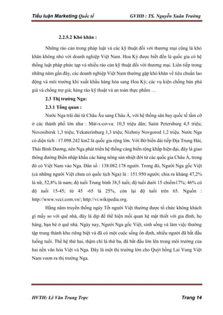 Tiểu luận Marketing Quốc tế GVHD : TS. Nguyễn Xuân Trường
HVTH: Lê Văn Trung Trực Trang 14
2.2.5.2 Khó khăn :
Những rào cản trong pháp luật và các kỹ thuật đối với thương mại cũng là khó
khăn không nhỏ với doanh nghiệp Việt Nam. Hoa Kỳ được biết đến là quốc gia có hệ
thống luật pháp phức tạp và nhiều rào cản kỹ thuật đối với thương mại. Liên tiếp trong
những năm gần đây, các doanh nghiệp Việt Nam thường gặp khó khăn về tiêu chuẩn lao
động và môi trường khi xuất khẩu hàng hóa sang Hoa Kỳ; các vụ kiện chống bán phá
giá và chống trợ giá; hàng rào kỹ thuật và an toàn thực phẩm …
2.3 Thị trường Nga:
2.3.1 Tổng quan :
Nước Nga trãi dài từ Châu Âu sang Châu Á, với hệ thống sân bay quốc tế tầm cỡ
ở các thành phố lớn như : Mát-x-cơ-va: 10,5 triệu dân; Saint Petersburg 4,5 triệu;
Novosibirsk 1,3 triệu; Yekaterinburg 1,3 triệu; Nizhniy Novgorod 1,2 triệu. Nước Nga
có diện tích : 17.098.242 km2 là quốc gia rộng lớn. Với Bờ biển dài tiếp Địa Trung Hải,
Thái Bình Dương, nên Nga phát triển hệ thống cảng biển rộng khắp hiện đại, đây là giao
thông đường Biển nhập khẩu các hàng nông sản nhiệt đới từ các quốc gia Châu Á, trong
đó có Việt Nam vào Nga. Dân số : 138.082.178 người. Trong đó, Người Nga gốc Việt
(cả những người Việt chưa có quốc tịch Nga) là : 151.950 người; chia ra khảng 47,2%
là nữ, 52,8% là nam; độ tuổi Trung bình 38,5 tuổi; độ tuổi dưới 15 chiếm17%; 46% có
độ tuổi 15-45; từ 45 -65 là 25%, còn lại độ tuổi trên 65. Nguồn :
http://www.vcci.com.vn/; http://vi.wikipedia.org.
Hằng năm truyền thống ngày Tết người Việt thường được tổ chức không khách
gì mấy so với quê nhà, đây là dịp để thể hiện mối quan hệ mật thiết với gia đình, họ
hàng, bạn bè ở quê nhà. Ngày nay, Người Nga gốc Việt, sinh sống và làm việc thường
tập trung thành khu riêng biệt và đã có một cuộc sống ổn định, nhiều người đã bắt đầu
luống tuổi. Thế hệ thứ hai, thậm chí là thứ ba, đã bắt đầu lớn lên trong môi trường của
hai nền văn hóa Việt và Nga. Đây là một thị trường lớn cho Quýt hồng Lai Vung Việt
Nam vươn ra thị trường Nga.
 