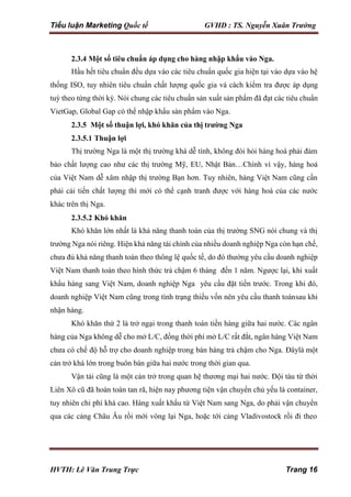 Tiểu luận Marketing Quốc tế GVHD : TS. Nguyễn Xuân Trường
HVTH: Lê Văn Trung Trực Trang 16
2.3.4 Một số tiêu chuẩn áp dụng cho hàng nhập khẩu vào Nga.
Hầu hết tiêu chuẩn đều dựa vào các tiêu chuẩn quốc gia hiện tại vào dựa vào hệ
thống ISO, tuy nhiên tiêu chuẩn chất lượng quốc gia và cách kiểm tra được áp dụng
tuỳ theo từng thời kỳ. Nói chung các tiêu chuẩn sản xuất sản phẩm đã đạt các tiêu chuẩn
VietGap, Global Gap có thể nhập khẩu sản phẩm vào Nga.
2.3.5 Một số thuận lợi, khó khăn của thị trường Nga
2.3.5.1 Thuận lợi
Thị trường Nga là một thị trường khá dễ tính, không đòi hỏi hàng hoá phải đảm
bảo chất lượng cao như các thị trường Mỹ, EU, Nhật Bản…Chính vì vậy, hàng hoá
của Việt Nam dễ xâm nhập thị trường Bạn hơn. Tuy nhiên, hàng Việt Nam cũng cần
phải cải tiến chất lượng thì mới có thể cạnh tranh được với hàng hoá của các nước
khác trên thị Nga.
2.3.5.2 Khó khăn
Khó khăn lớn nhất là khả năng thanh toán của thị trường SNG nói chung và thị
trường Nga nói riêng. Hiện khả năng tài chính của nhiều doanh nghiệp Nga còn hạn chế,
chưa đủ khả năng thanh toán theo thông lệ quốc tế, do đó thường yêu cầu doanh nghiệp
Việt Nam thanh toán theo hình thức trả chậm 6 tháng đến 1 năm. Ngược lại, khi xuất
khẩu hàng sang Việt Nam, doanh nghiệp Nga yêu cầu đặt tiền trước. Trong khi đó,
doanh nghiệp Việt Nam cũng trong tình trạng thiếu vốn nên yêu cầu thanh toánsau khi
nhận hàng.
Khó khăn thứ 2 là trở ngại trong thanh toán tiền hàng giữa hai nước. Các ngân
hàng của Nga không dễ cho mở L/C, đồng thời phí mở L/C rất đắt, ngân hàng Việt Nam
chưa có chế độ hỗ trợ cho doanh nghiệp trong bán hàng trả chậm cho Nga. Đâylà một
cản trở khá lớn trong buôn bán giữa hai nước trong thời gian qua.
Vận tải cũng là một cản trở trong quan hệ thương mại hai nước. Đội tàu từ thời
Liên Xô cũ đã hoàn toàn tan rã, hiện nay phương tiện vận chuyển chủ yếu là container,
tuy nhiên chi phí khá cao. Hàng xuất khẩu từ Việt Nam sang Nga, do phải vận chuyển
qua các cảng Châu Âu rồi mới vòng lại Nga, hoặc tới cảng Vladivostock rồi đi theo
 