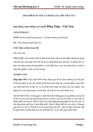 Tiểu luận Marketing Quốc tế GVHD : TS. Nguyễn Xuân Trường
HVTH: Lê Văn Trung Trực Trang 2
GIẢI THÍCH TỪ NGỮ VÀ BẢNG CÁC CHŨ VIẾT TẮT
Quýt Hồng : Quýt Hồng Lai Vung® Đồng Tháp – Việt Nam
CEN/CENELEC :
WTO: World Trade Organization – Tổ chức thương mại thế giới
EU : Thị trường chung Châu Âu.
USD : Đơn vị tiền tệ của Mỹ
VN: Việt Nam
VIET GAP: Tiêu chuẩn GAP là nhãn hiệu được cấp cho sản phẩm không sử dụng
chất hóa học tổng hợp, hạn chế tối đa sử dụng phân bón, hóa học và thuốc bảo vệ
thực vật, tăng cường sử dụng phân vi sinh nhằm tạo ra các sản phẩm đạt vệ sinh an
toàn thực phẩm và bảo vệ môi trường.
GLOBAL GAP :
Hiệp định SPS: Tiêu chuẩn SPS được thông qua bởi tổ chức thương mại thế giới
WTO qui định về các tiêu chuẩn trong buôn bán nông sản và thực phẩm, mục đích
của hiệp định này là bảo vệ và cải thiện tình trạng sức khoẻ của con người, của
động vật và các hiện trạng vệ sinh thực vật ở tất cả các nước thành viên.
Chỉ thị 94/62/EEC về đóng gói và chất thải bao bì đóng gói có quy định các mức độ
tối đa của các kim loại nặng trong bao bì và mô tả các yêu cầu đối với sản xuất và
thành phần của bao bì: Bao bì được sản xuất bằng phương pháp để cho thể tích và
cân nặng được giới hạn ở mức thấp nhất ; Bao bì được thiết kế, sản xuất và thương
mại hoá sao cho có thể được tái sử dụng hoặc thu hồi ; Bao bì phải đượcsản xuất
để giảm thiếu sự hiện diện của các chất độc hại và các chất nguy hiểm khác.
 