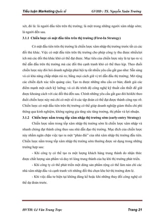 Tiểu luận Marketing Quốc tế GVHD : TS. Nguyễn Xuân Trường
HVTH: Lê Văn Trung Trực Trang 21
xét, đó là: là người đầu tiên trên thị trường; là một trong những người xâm nhập sớm;
là người đến sau.
3.1.1 Chiến lược có mặt đầu tiên trên thị trường (First-In Strategy)
Có mặt đầu tiên trên thị trường là chiến lược xâm nhập thị trường trước tất cả các
đối thủ khác. Việc có mặt đầu tiên trên thị trường cho phép công ty thu được nhiềulợi
ích mà các đối thủ khác khó có thể đạt được. Mục tiêu của chiến lược này là tự tạo ra vị
thế dẫn đầu trên thị trường mà các đối thủ cạnh tranh khó có thể theo kịp. Theo đuổi
chiến lược này đòi hỏi doanh nghiệp phải hội tụ rất nhiều yêu cầu gắt gao như: Sẵn sàng
và có khả năng chấp nhận rủi ro; bằng mọi cách giữ vị trí dẫn đầu thị trường; Mở rộng
các chiến dịch xúc tiến quảng cáo; Tạo ra được những nhu cầu cơ bản; đánh giá các
điểm mạnh một cách kỹ lưỡng; và có đủ trình độ công nghệ kỹ thuất cần thiết để giữ
được khoảng cách với các đối thủ đến sau. Chính những yêu cầu gắt gao đòi hỏikhi theo
đuổi chiến lược này mà chỉ có một số ít các tập đoàn có thể đạt được thành công rực rỡ.
Chiến lược có mặt đầu tiên trên thị trường có thể giúp doanh nghiệp giảm thiểu chi phí
thông qua kinh nghiệm, không ngừng gia tăng sức tăng trưởng, thị phần và lợi nhuận.
3.1.2 Chiến lược nằm trong tốp xâm nhập thị trường sớm (early-entry Strategy)
Chiến lược nằm trong tốp xâm nhập thị trường sớm là chiến lược xâm nhập và
nhanh chóng đạt thành công theo sau nhà dẫn đạo thị trường. Mục đích của chiến lược
này nhằm ngăn chặn việc tạo ra một “pháo đài” của nhà xâm nhập thị trường đầu tiên.
Chiến lược nằm trong tốp xâm nhập thị trường sớm thường được sử dụng trong những
trường hợp sau:
- Khi công ty có thể tạo ra một lượng khách hàng trung thành do nhận thức
được chất lượng sản phẩm và duy trì lòng trung thành của họ khi thị trường phát triển.
- Khi công ty có thể phát triển một dòng sản phẩm rộng có thể làm nản chí các
nhà xâm nhập đầu và cạnh tranh với những đối thủ chọn khe hở thị trường đơn lẻ.
- Khi việc đầu tư hiện tại không đáng kể hoặc khi những thay đổi công nghệ có
thể dự đoán trước.
 