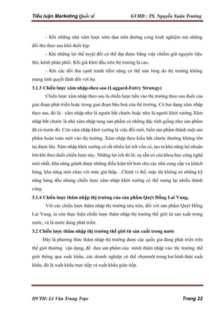 Tiểu luận Marketing Quốc tế GVHD : TS. Nguyễn Xuân Trường
HVTH: Lê Văn Trung Trực Trang 22
- Khi những nhà xâm lược sớm dựa trên đường cong kinh nghiệm mà những
đối thủ theo sau khó đuổi kịp.
- Khi những lợi thế tuyệt đối có thể đạt được bằng việc chiếm giữ nguyên liệu
thô, kênh phân phối. Khi giá khởi đầu trên thị trường là cao.
- Khi các đối thủ cạnh tranh tiềm năng có thể nản lòng do thị trường không
mang tính quyết định đối với họ.
3.1.3 Chiến lược xâm nhập-theo sau (Laggard-Entry Strategy)
Chiến lược xâm nhập theo sau là chiến lược tiến vào thị trường theo sau đuôi của
giai đoạn phát triển hoặc trong giai đoạn bão hoà của thị trường. Có hai dạng xâm nhập
theo sau, đó là : xâm nhập như là người bắt chước hoặc như là người khởi xướng.Xâm
nhập bắt chước là nhà xâm nhập tung sản phẩm có những đặc tính giống như sản phẩm
đã có trước đó. Còn xâm nhập khởi xướng là việc đổi mới, biến sản phẩm thành một sản
phẩm hoàn toàn mới vào thị trường. Xâm nhập theo kiểu bắt chước thường không tồn
tại được lâu. Xâm nhập khởi xướng có rất nhiều lợi ích vốn có, tạo ra khả năng lợi nhuận
lớn khi theo đuổi chiến lược này. Những lợi ích đó là: sự sẵn có của khoa học công nghệ
mới nhất, khả năng giành được những điều kiện tốt hơn cho các nhà cung cấp và khách
hàng, khả năng mời chào với mức giá thấp…Chính vì thế, mặc dù không có những kỹ
năng hàng đầu nhưng chiến lược xâm nhập khởi xường có thể mang lại nhiều thành
công.
3.1.4 Chiến lược thâm nhập thị trường của sản phẩm Quýt Hồng Lai Vung.
Với các chiến lược thâm nhập thị trường nêu trên, đối với sản phẩm Quýt Hồng
Lai Vung, ta còn thực hiện chiến lược thâm nhập thị trường thế giới từ sản xuất trong
nước, và là nước đang phát triển.
3.2 Chiến lược thâm nhập thị trường thế giới từ sản xuất trong nước
Ðây là phương thức thâm nhập thị trường được các quốc gia đang phát triển trên
thế giới thường vận dụng, để đưa sản phẩm của mình thâm nhập vào thị trường thế
giới thông qua xuất khẩu, các doanh nghiệp có thể chọnmột trong hai hình thức xuất
khẩu, đó là xuất khẩu trực tiếp và xuất khẩu gián tiếp.
 