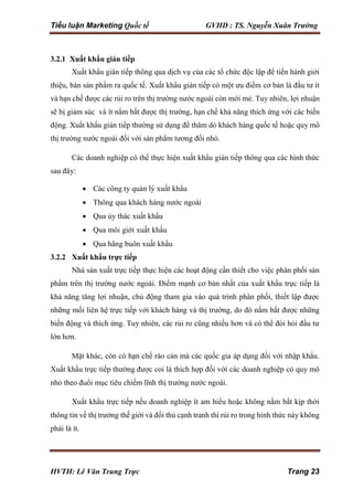 Tiểu luận Marketing Quốc tế GVHD : TS. Nguyễn Xuân Trường
HVTH: Lê Văn Trung Trực Trang 23
3.2.1 Xuất khẩu gián tiếp
Xuất khẩu gián tiếp thông qua dịch vụ của các tổ chức độc lập để tiến hành giới
thiệu, bán sản phẩm ra quốc tế. Xuất khẩu gián tiếp có một ưu điểm cơ bản là đầu tư ít
và hạn chế được các rủi ro trên thị trường nước ngoài còn mới mẻ. Tuy nhiên, lợi nhuận
sẽ bị giảm súc và ít nắm bắt được thị trường, hạn chế khả năng thích ứng với các biến
động. Xuất khẩu gián tiếp thường sử dụng để thăm dò khách hàng quốc tế hoặc quy mô
thị trường nước ngoài đối với sản phẩm tương đối nhỏ.
Các doanh nghiệp có thể thực hiện xuất khẩu gián tiếp thông qua các hình thức
sau đây:
 Các công ty quản lý xuất khẩu
 Thông qua khách hàng nước ngoài
 Qua ủy thác xuất khẩu
 Qua môi giới xuất khẩu
 Qua hãng buôn xuất khẩu
3.2.2 Xuất khẩu trực tiếp
Nhà sản xuất trực tiếp thực hiện các hoạt động cần thiết cho việc phân phối sản
phẩm trên thị trường nước ngoài. Điểm mạnh cơ bản nhất của xuất khẩu trực tiếp là
khả năng tăng lợi nhuận, chủ động tham gia vào quá trình phân phối, thiết lập được
những mối liên hệ trực tiếp với khách hàng và thị trường, do đó nắm bắt được những
biến động và thích ứng. Tuy nhiên, các rủi ro cũng nhiều hơn và có thể đòi hỏi đầu tư
lớn hơn.
Mặt khác, còn có hạn chế rào cản mà các quốc gia áp dụng đối với nhập khẩu.
Xuất khẩu trực tiếp thường được coi là thích hợp đối với các doanh nghiệp có quy mô
nhỏ theo đuổi mục tiêu chiếm lĩnh thị trường nước ngoài.
Xuất khẩu trực tiếp nếu doanh nghiệp ít am hiểu hoặc không nắm bắt kịp thời
thông tin về thị trường thế giới và đối thủ cạnh tranh thì rủi ro trong hình thức này không
phải là ít.
 