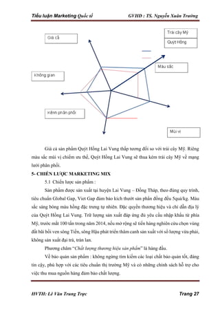 Tiểu luận Marketing Quốc tế GVHD : TS. Nguyễn Xuân Trường
HVTH: Lê Văn Trung Trực Trang 27
Giá cả sản phẩm Quýt Hồng Lai Vung thấp tương đối so với trái cây Mỹ. Riêng
màu sắc mùi vị chiếm ưu thế, Quýt Hồng Lai Vung sẽ thua kém trái cây Mỹ về mạng
lưới phân phối.
5- CHIẾN LƯỢC MARKETING MIX
5.1 Chiến lược sản phẩm :
Sản phẩm được sản xuất tại huyện Lai Vung – Đồng Tháp, theo đúng quy trình,
tiêu chuẩn Global Gap, Viet Gap đảm bảo kích thướt sản phẩn đồng đều 5quả/kg. Màu
sắc sáng bóng màu hồng đặc trưng tự nhiên. Đặc quyền thương hiệu và chỉ dẫn địa lý
của Quýt Hồng Lai Vung. Trữ lượng sản xuất đáp ứng đủ yêu cầu nhập khẩu từ phía
Mỹ, trước mắt 100 tấn trong năm 2014, nếu mở rộng sẽ tiến hàng nghiên cứu chọn vùng
đất bãi bồi ven sông Tiền, sông Hậu phát triển thâm canh sản xuất với số lượng vừa phải,
không sản xuất đại trà, tràn lan.
Phương châm “Chất lượng thương hiệu sản phẩm” là hàng đầu.
Về bảo quản sản phẩm : không ngừng tìm kiếm các loại chất bảo quản tốt, đáng
tin cậy, phù hợp với các tiêu chuẩn thị trường Mỹ và có những chính sách hỗ trợ cho
việc thu mua nguồn hàng đảm bảo chất lượng.
 