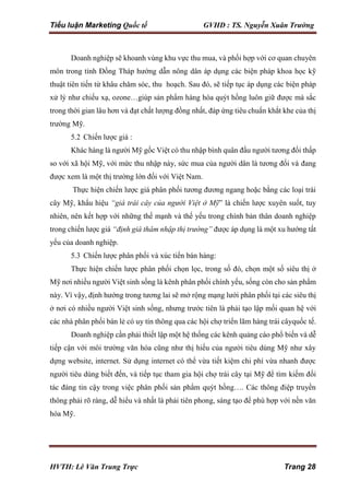 Tiểu luận Marketing Quốc tế GVHD : TS. Nguyễn Xuân Trường
HVTH: Lê Văn Trung Trực Trang 28
Doanh nghiệp sẽ khoanh vùng khu vực thu mua, và phối hợp với cơ quan chuyên
môn trong tỉnh Đồng Tháp hướng dẫn nông dân áp dụng các biện pháp khoa học kỹ
thuật tiên tiến từ khâu chăm sóc, thu hoạch. Sau đó, sẽ tiếp tục áp dụng các biện pháp
xử lý như chiếu xạ, ozone…giúp sản phẩm hàng hóa quýt hồng luôn giữ được mà sắc
trong thời gian lâu hơn và đạt chất lượng đồng nhất, đáp ứng tiêu chuẩn khắt khe của thị
trường Mỹ.
5.2 Chiến lược giá :
Khác hàng là người Mỹ gốc Việt có thu nhập bình quân đầu người tương đối thấp
so với xã hội Mỹ, với mức thu nhập này, sức mua của người dân là tương đối và đang
được xem là một thị trường lớn đối với Việt Nam.
Thực hiện chiến lược giá phân phối tương đương ngang hoặc bằng các loại trái
cây Mỹ, khẩu hiệu “giá trái cây của người Việt ở Mỹ” là chiến lược xuyên suốt, tuy
nhiên, nên kết hợp với những thế mạnh và thế yếu trong chính bản thân doanh nghiệp
trong chiến lược giá “định giá thâm nhập thị trường” được áp dụng là một xu hướng tất
yếu của doanh nghiệp.
5.3 Chiến lược phân phối và xúc tiến bán hàng:
Thực hiện chiến lược phân phối chọn lọc, trong số đó, chọn một số siêu thị ở
Mỹ nơi nhiều người Việt sinh sống là kênh phân phối chính yếu, sống còn cho sản phẩm
này. Vì vậy, định hướng trong tương lai sẽ mở rộng mạng lưới phân phối tại các siêu thị
ở nơi có nhiều người Việt sinh sống, nhưng trước tiên là phải tạo lập mối quan hệ với
các nhà phân phối bán lẻ có uy tín thông qua các hội chợ triển lãm hàng trái câyquốc tế.
Doanh nghiệp cần phải thiết lập một hệ thống các kênh quảng cáo phổ biến và dễ
tiếp cận với môi trường văn hóa cũng như thị hiếu của người tiêu dùng Mỹ như xây
dựng website, internet. Sử dụng internet có thể vừa tiết kiệm chi phí vừa nhanh được
người tiêu dùng biết đến, và tiếp tục tham gia hội chợ trái cây tại Mỹ để tìm kiếm đối
tác đáng tin cậy trong việc phân phối sản phẩm quýt hồng…. Các thông điệp truyền
thông phải rõ ràng, dễ hiểu và nhất là phải tiên phong, sáng tạo để phù hợp với nền văn
hóa Mỹ.
 