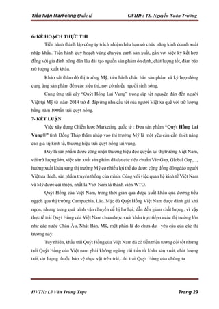 Tiểu luận Marketing Quốc tế GVHD : TS. Nguyễn Xuân Trường
HVTH: Lê Văn Trung Trực Trang 29
6- KẾ HOẠCH THỰC THI
Tiến hành thành lập công ty trách nhiệm hữu hạn có chức năng kinh doanh xuất
nhập khẩu. Tiến hành quy hoạch vùng chuyên canh sản xuất, gắn với việc ký kết hợp
đồng với gia đình nông dân lâu dài tạo nguồn sản phẩm ổn định, chất lượng tốt, đảm bảo
trữ lượng xuất khẩu.
Khảo sát thăm dò thị trường Mỹ, tiến hành chào bán sản phẩm và ký hợp đồng
cung ứng sản phẩm đến các siêu thị, nơi có nhiều người sinh sống.
Cung ứng trái cây “Quýt Hồng Lai Vung” trong dịp tết nguyên đán đến người
Việt tại Mỹ từ năm 2014 trở đi đáp ứng nhu cầu tết của người Việt xa quê với trữ lượng
hằng năm 100tấn trái quýt hồng.
7- KẾT LUẬN
Việc xây dựng Chiến lược Marketing quốc tế : Đưa sản phẩm “Quýt Hồng Lai
Vung®” tỉnh Đồng Tháp thâm nhập vào thị trường Mỹ là một yêu cầu cần thiết nâng
cao giá trị kinh tế, thương hiệu trái quýt hồng lai vung.
Đây là sản phẩm được công nhận thương hiệu độc quyền tại thị trường Việt Nam,
với trữ lượng lớn, việc sản xuất sản phẩm đã đạt các tiêu chuẩn VietGap, Global Gap,...,
hướng xuất khẩu sang thị trường Mỹ có nhiều lợi thế do được cộng đồng đôngđảo người
Việt ưa thích, sản phẩm truyền thống của mình. Cùng với việc quan hệ kinh tế Việt Nam
và Mỹ được cải thiện, nhất là Việt Nam là thành viên WTO.
Quýt Hồng của Việt Nam, trong thời gian qua được xuất khẩu qua đường tiểu
ngạch qua thị trường Campuchia, Lào. Mặc dù Quýt Hồng Việt Nam được đánh giá khá
ngon, nhưng trong quá trình vận chuyển dễ bị hư hại, dẫn đến giảm chất lượng, vì vậy
thực tế trái Quýt Hồng của Việt Nam chưa được xuất khẩu trực tiếp ra các thị trường lớn
như các nước Châu Âu, Nhật Bản, Mỹ, một phần là do chưa đạt yêu cầu của các thị
trường này.
Tuy nhiên, khẩu trái Quýt Hồng của Việt Nam đã có tiến triển tương đối tốt nhưng
trái Quýt Hồng của Việt nam phải không ngừng cải tiến từ khâu sản xuất, chất lượng
trái, dư lượng thuốc bảo vệ thực vật trên trái,..thì trái Quýt Hồng của chúng ta
 
