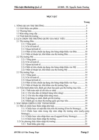 Tiểu luận Marketing Quốc tế GVHD : TS. Nguyễn Xuân Trường
HVTH: Lê Văn Trung Trực Trang 3
MỤC LỤC
Trang
1. TỔNG QUAN THỊ TRƯỜNG...........................................................................5
1.1 Giới thiệu sản phẩm .....................................................................................5
1.2 Thương hiệu .................................................................................................6
1.3 Khả năng cung cấp.......................................................................................6
1.4 Tình hình thị trường .....................................................................................6
2. LỰA CHỌN THỊ TRƯỜNG QUỐC GIA MỤC TIÊU.....................................7
2.1 Thị trường Đức.............................................................................................8
2.1.1 Tổng quan .........................................................................................8
2.1.2 Chỉ số kinh tế....................................................................................8
2.1.3 Quan hệ kinh tế.................................................................................9
2.1.4 Một số tiêu chuẩn áp dụng cho hàng nhập khẩu vào Đức..............10
2.1.5 Một số thuận lợi, khó khăn của thị trường Đức..............................10
2.2 Thị trường Mỹ............................................................................................11
2.2.1 Tổng quan .......................................................................................11
2.2.2 Chỉ số kinh tế..................................................................................11
2.2.3 Quan hệ kinh tế...............................................................................12
2.2.4 Một số tiêu chuẩn áp dụng cho hàng nhập khẩu vào Mỹ ...............13
2.2.5 Một số thuận lợi, khó khăn của thị trường Mỹ...............................13
2.3 Thị trường Nga...........................................................................................14
2.3.1 Tổng quan .......................................................................................14
2.3.2 Chỉ số kinh tế..................................................................................15
2.3.3 Quan hệ kinh tế...............................................................................15
2.3.4 Một số tiêu chuẩn áp dụng cho hàng nhập khẩu vào Nga ..............16
2.3.5 Một số thuận lợi, khó khăn của thị trường Nga..............................16
2.4 Tiến hành phân tích, đánh giá chọn lựa quốc gia thị trường mục tiêu.......17
2.4.1 Tính toán một số chỉ tiêu so sánh ...................................................17
2.4.1.1 Chỉ tiêu dân số (khách hàng tiềm năng) ......................................17
2.4.1.2 Chỉ tiêu thu nhập (khả năng mua)................................................18
2.4.2 Lập bảng so sánh, đánh giá thị trường............................................19
2.4.3 Đánh giá và chọn thị trường quốc gia mục tiêu..............................19
3. XÁC ĐỊNH CHIẾN LƯỢC THÂM NHẬP.....................................................19
3.1 Một số chiến lược thâm nhập phù hợp.......................................................19
3.1.1 Chiến lược có mặt đầu tiên trên thị trường (First-In Strategy).......20
3.1.2 Chiến lược nằm trong tốp xâm nhập thị trường sớm (early-entry
Strategy)...................................................................................................20
3.1.3 Chiến lược xâm nhập-theo sau (Laggard-Entry Strategy)..............21
3.1.4 Chiến lược thâm nhập thị trường....................................................21
3.2 Các phương thức thâm nhập thị trường.....................................................21
3.2.1 Xuất khẩu gián tiếp........................................................................22
 