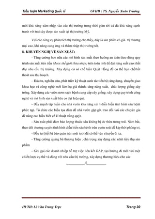 Tiểu luận Marketing Quốc tế GVHD : TS. Nguyễn Xuân Trường
HVTH: Lê Văn Trung Trực Trang 30
mới khả năng xâm nhập vào các thị trường trong thời gian tới và đủ khả năng cạnh
tranh với trái cây được sản xuất tại thị trường Mỹ.
Với các công cụ phân tích thị trường cho thấy, đây là sản phẩm có giá trị thương
mại cao, khả năng cung ứng và thâm nhập thị trường tốt.
8- KHUYẾN NGHỊ VỀ SẢN XUẤT:
- Tăng cường hơn nữa các mô hình sản xuất theo hướng an toàn theo đúng quy
trình sản xuất tiên tiến (được thế giới thừa nhận) trên toàn tỉnh để đạt năng suất cao nhất
đáp nhu cầu thị trường. Xây dựng cơ sở chế biến Quýt Hồng để có thể hạn chếthất
thoát sau thu hoạch.
- Đầu tư, nghiên cứu, phát triển kỹ thuật canh tác tiến bộ; ứng dụng, chuyển giao
khoa học và công nghệ mới làm hạ giá thành, tăng năng suất, chất lượng giống cây
trồng. Xây dựng các vườn ươm sạch bệnh cung cấp cây giống; xây dựng quy trình công
nghệ và mô hình sản xuất hữu cơ đạt hiệu quả.
- Đẩy mạnh tập huấn cho nhà vườn khả năng xử lí diễn biến tình hình sâu bệnh
phức tạp. Tổ chức các biểu tọa đàm để nhà vườn gặp gỡ, trao đổi với các chuyên gia
để nâng cao hiểu biết về kĩ thuật trồng quýt.
- Sản xuất phải đảm bảo lượng thuốc sâu không bị dư thừa trong trái. Nắm bắt,
theo dõi thường xuyên tình hình diễn biến sâu bệnh trên vườn xoài để kịp thời phòng trị.
phẩm
- Đầu tư thiết bị bảo quản trái xoài tươi để có thể vận chuyển đi xa.
- Tăng cường quảng bá thương hiệu , chú trọng xây dựng các kênh tiêu thụ sản
- Kêu gọi các doanh nhiệp hỗ trợ việc liên kết GAP, tạo hướng đi mới với một
chiến lược cụ thể và đúng với nhu cầu thị trường, xây dựng thương hiệu cho các
/|
 