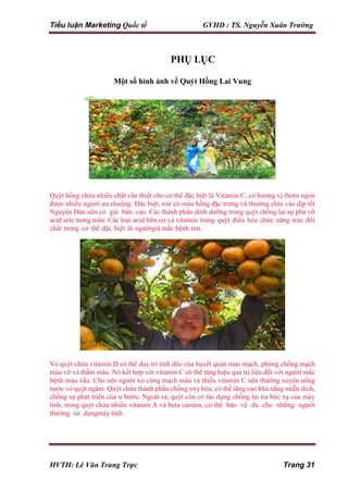 Tiểu luận Marketing Quốc tế GVHD : TS. Nguyễn Xuân Trường
HVTH: Lê Văn Trung Trực Trang 31
PHỤ LỤC
Một số hình ảnh về Quýt Hồng Lai Vung
Quýt hồng chứa nhiều chất cần thiết cho cơ thể đặc biệt là Vitamin C, có hương vị thơm ngon
được nhiều người ưa chuộng. Đăc biệt, trái có màu hồng đặc trưng và thường chín vào dịp tết
Nguyên Đán nên có giá bán cao. Các thành phần dinh dưỡng trong quýt chống lại sự phá vỡ
acid uric trong máu. Các loại acid hữu cơ và vitamin trong quýt điều hòa chức năng trao đổi
chất trong cơ thể đặc biệt là ngườigià mắc bệnh tim.
Vỏ quýt chứa vitamin D có thể duy trì tính dẻo của huyết quản mao mạch, phòng chống mạch
máu vỡ và thấm máu. Nó kết hợp với vitamin C có thể tăng hiệu quả trị liệu đối với người mắc
bệnh máu xấu. Cho nên người xơ cứng mạch máu và thiếu vitamin C nên thường xuyên uống
nước vỏ quýt ngâm. Quýt chứa thành phần chống oxy hóa, có thể tăng cao khả năng miễn dich,
chống sự phát triển của u bướu. Ngoài ra, quýt còn có tác dụng chống lại tia bức xạ của máy
tính, trong quýt chứa nhiều vitamin A và beta carotin, có thể bảo vệ da cho những người
thường sử dụngmáy tính.
 