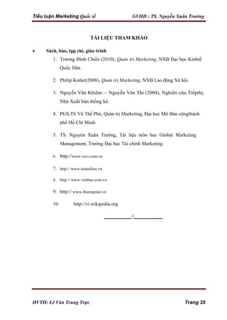 Tiểu luận Marketing Quốc tế GVHD : TS. Nguyễn Xuân Trường
HVTH: Lê Văn Trung Trực Trang 35
TÀI LIỆU THAM KHẢO
 Sách, báo, tạp chí, giáo trình
1. Trương Đình Chiến (2010), Quản trị Marketing, NXB Đại học Kinhtế
Quốc Dân.
2. Philip Kotler(2008), Quản trị Marketing, NXB Lao động Xã hội.
3. Nguyễn Văn Khiêm – Nguyễn Văn Thi (2004), Nghiên cứu Tiếpthị,
Nhà Xuất bản thống kê.
4. PGS,TS Vũ Thế Phú, Quản trị Marketing, Đại học Mở Bán côngthành
phố Hồ Chí Minh.
5. TS. Nguyên Xuân Trường, Tài liệu môn học Global Marketing
Management, Trường Đại học Tài chính Marketing.
6. http://www.vcci.com.vn
7. http:// www.timtailieu.vn
8. http:// www.vietbao.com.vn
9. http:// www.thuongmai.vn
10. http://vi.wikipedia.org
/|
 