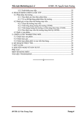 Tiểu luận Marketing Quốc tế GVHD : TS. Nguyễn Xuân Trường
HVTH: Lê Văn Trung Trực Trang 4
3.2.2 Xuất khẩu trực tiếp .........................................................................22
4. HOẠCH ĐỊNH CHIẾN LƯỢC STP ...............................................................23
4.1 Phân khúc thị trường ..................................................................................23
4.1.1 Xác định các tiêu thức phân khúc...................................................23
4.1.2 Vẽ sơ đồ/lập bảng phân khúc thị trường.........................................24
4.2 Đánh giá và lựa chọn thị trường mục tiêu..................................................24
4.2.1 Chọn thị trường mục tiêu................................................................24
4.2.2 Tính tổng dung lượng thị trường (TOM)........................................25
4.2.3 Tính dung lượng thị trường có khả năng khai thác (TAM)............25
4.2.4 Xác định mục tiêu thị trường từng thời kỳ (SOM).........................25
4.3 Định vị sản phẩm........................................................................................25
5. CHIẾN LƯỢC MARKETING MIX................................................................26
5.1 Chiến lược sản phẩm..................................................................................26
5.2 Chiến lược giá ............................................................................................27
5.3 Chiến lược phân phối và xúc tiến bán hàng...............................................27
6. KẾ HOẠCH THỰC THI..................................................................................28
7. KẾT LUẬN ......................................................................................................28
8. KHUYẾN NGHỊ VỀ SẢN XUẤT...................................................................29
PHỤ LỤC.............................................................................................................30
MỘT SỐ BẢNG BIỂU ........................................................................................31
TÀI LIỆU THAM KHẢO....................................................................................34
----------------/|----------------
 