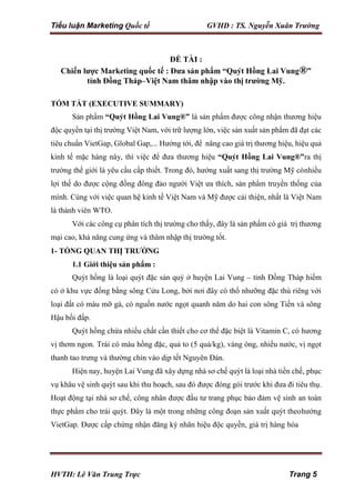 Tiểu luận Marketing Quốc tế GVHD : TS. Nguyễn Xuân Trường
HVTH: Lê Văn Trung Trực Trang 5
ĐỀ TÀI :
Chiến lược Marketing quốc tế : Đưa sản phẩm “Quýt Hồng Lai Vung®”
tỉnh Đồng Tháp–Việt Nam thâm nhập vào thị trường Mỹ.
TÓM TẮT (EXECUTIVE SUMMARY)
Sản phẩm “Quýt Hồng Lai Vung®” là sản phẩm được công nhận thương hiệu
độc quyền tại thị trường Việt Nam, với trữ lượng lớn, việc sản xuất sản phẩm đã đạt các
tiêu chuẩn VietGap, Global Gap,... Hướng tới, để nâng cao giá trị thương hiệu, hiệu quả
kinh tế mặc hàng này, thì việc để đưa thương hiệu “Quýt Hồng Lai Vung®”ra thị
trường thế giới là yêu cầu cấp thiết. Trong đó, hướng xuất sang thị trường Mỹ cónhiều
lợi thế do được cộng đồng đông đảo người Việt ưa thích, sản phẩm truyền thống của
mình. Cùng với việc quan hệ kinh tế Việt Nam và Mỹ được cải thiện, nhất là Việt Nam
là thành viên WTO.
Với các công cụ phân tích thị trường cho thấy, đây là sản phẩm có giá trị thương
mại cao, khả năng cung ứng và thâm nhập thị trường tốt.
1- TỔNG QUAN THỊ TRƯỜNG
1.1 Giới thiệu sản phẩm :
Quýt hồng là loại quýt đặc sản quý ở huyện Lai Vung – tỉnh Đồng Tháp hiếm
có ở khu vực đồng bằng sông Cửu Long, bởi nơi đây có thổ nhưỡng đặc thù riêng với
loại đất có màu mỡ gà, có nguồn nước ngọt quanh năm do hai con sông Tiền và sông
Hậu bồi đấp.
Quýt hồng chứa nhiều chất cần thiết cho cơ thể đặc biệt là Vitamin C, có hương
vị thơm ngon. Trái có màu hồng đặc, quả to (5 quả/kg), vàng óng, nhiều nước, vị ngọt
thanh tao trưng và thường chín vào dịp tết Nguyên Đán.
Hiện nay, huyện Lai Vung đã xây dựng nhà sơ chế quýt là loại nhà tiền chế, phục
vụ khâu vệ sinh quýt sau khi thu hoạch, sau đó được đóng gói trước khi đưa đi tiêu thụ.
Hoạt động tại nhà sơ chế, công nhân được đầu tư trang phục bảo đảm vệ sinh an toàn
thực phẩm cho trái quýt. Đây là một trong những công đoạn sản xuất quýt theohướng
VietGap. Được cấp chứng nhận đăng ký nhãn hiệu độc quyền, giá trị hàng hóa
 