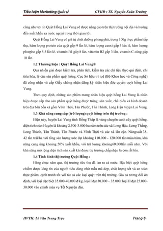 Tiểu luận Marketing Quốc tế GVHD : TS. Nguyễn Xuân Trường
HVTH: Lê Văn Trung Trực Trang 6
cũng như uy tín Quýt Hồng Lai Vung sẽ được nâng cao trên thị trường nội địa và hướng
đến xuất khẩu ra nước ngoài trong thời gian tới.
Quýt Hồng Lai Vung có giá trị dinh dưỡng phong phú, trong 100g thực phẩm hấp
thụ, hàm lượng protein của quýt gấp 9 lần lê, hàm lượng canxi gấp 5 lần lê, hàm lượng
photpho gấp 5,5 lần lê, vitamin B1 gấp 8 lần, vitamin B2 gấp 3 lần, vitamin C cũng gấp
10 lần.
1.2 Thương hiệu : Quýt Hồng Lai Vung®
Qua nhiều giai đoạn kiểm tra, phân tích, kiểm tra các chỉ tiêu theo qui định, chỉ
tiêu hóa, lý của sản phẩm quýt hồng, Cục Sở hữu trí tuệ (Bộ Khoa học và Công nghệ)
đã công nhận và cấp Giấy chứng nhận đăng ký nhãn hiệu độc quyền quýt hồng Lai
Vung.
Theo quy định, những sản phẩm mang nhãn hiệu quýt hồng Lai Vung là nhãn
hiệu được cấp cho sản phẩm quýt hồng được trồng, sản xuất, chế biến và kinh doanh
trên địa bàn bốn xã gồm Vĩnh Thới, Tân Phước, Tân Thành, Long Hậu huyện Lai Vung.
1.3 Khả năng cung cấp (trữ lượng) quýt hồng trên thị trường :
Hiện nay, huyện Lai Vung tỉnh Đồng Tháp là vùng chuyên canh cây quýt hồng,
diện tích toàn Huyện là khoảng 2.500-3.000 ha nằm trên các xã Long Hậu, Long Thắng,
Long Thành, Tân Thành, Tân Phước và Vĩnh Thới và các xã lân cận. Năngsuất 38-
42 tấn trái/ha với tổng sản lượng ước đạt khoảng 110.000 - 120.000 tấn/mùa/năm, khả
năng cung ứng khoảng 50% xuất khẩu, với trữ lượng khoảng60.000tấn mỗi năm. Với
khả năng mở rộng diện tích sản xuất khi được thị trường chấpnhận là còn rất lớn.
1.4 Tình hình thị trường Quýt Hồng :
Hàng chục năm qua, thị trường tiêu thụ đã lan ra cả nước. Đặc biệt quýt hồng
chiếm được lòng tin của người tiêu dùng nhờ mẫu mã đẹp, chất lượng tốt và an toàn
thực phẩm, cạnh tranh tốt với tất cả các loại quýt trên thị trường. Giá cả tương đối ổn
định, với loại đặc biệt 35.000-40.000 đ/kg, loại I đạt 30.000 – 35.000, loại II đạt 25.000-
30.000 vào chính mùa vụ Tết Nguyên đán.
 